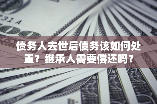 济南债务人去世后债务该如何处置？继承人需要偿还吗？
