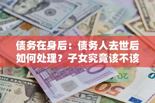 济南债务在身后：债务人去世后如何处理？子女究竟该不该还钱？