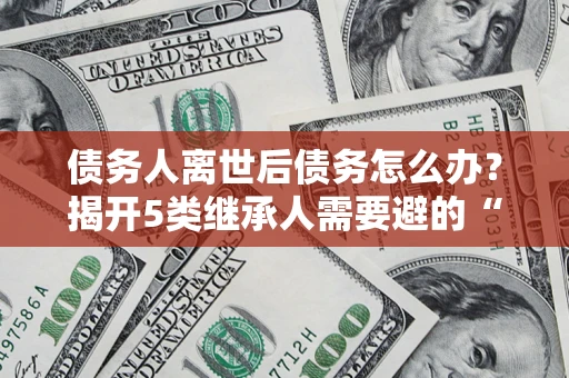 济南债务人离世后债务怎么办？揭开5类继承人需要避的“坑”