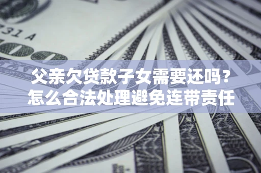济南父亲欠贷款子女需要还吗？怎么合法处理避免连带责任？