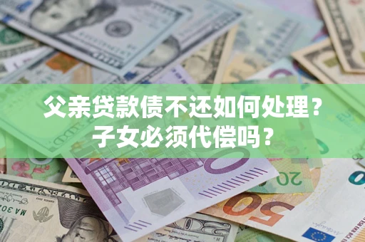 济南父亲贷款债不还如何处理？子女必须代偿吗？