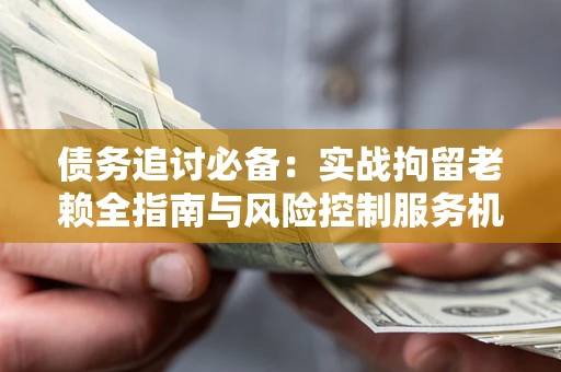 济南债务追讨必备：实战拘留老赖全指南与风险控制服务机构推荐